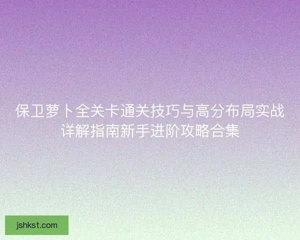 保卫萝卜全关卡通关技巧与高分布局实战详解指南新手进阶攻略合集 保卫萝卜全关卡通关技巧与高分布局实战详解指南新手进阶攻略合集
