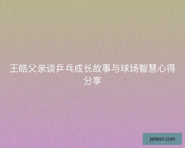 王皓父亲谈乒乓成长故事与球场智慧心得分享 王皓父亲谈乒乓成长故事与球场智慧心得分享