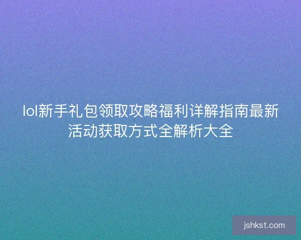 lol新手礼包领取攻略福利详解指南最新活动获取方式全解析大全 lol新手礼包领取攻略福利详解指南最新活动获取方式全解析大全