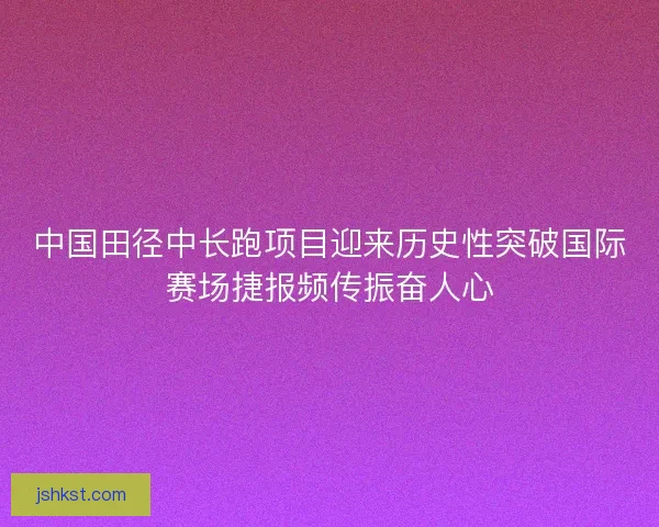 中国田径中长跑项目迎来历史性突破国际赛场捷报频传振奋人心