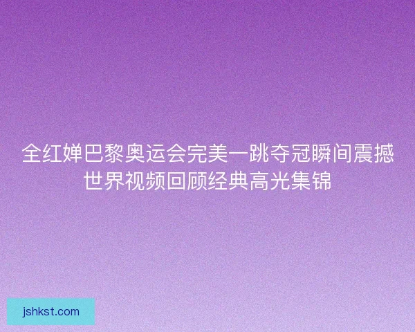全红婵巴黎奥运会完美一跳夺冠瞬间震撼世界视频回顾经典高光集锦 全红婵巴黎奥运会完美一跳夺冠瞬间震撼世界视频回顾经典高光集锦